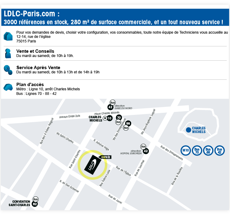 Pour vos demandes de devis, choisir votre configuration, vos consommables, toute notre �quipe de Techniciens vous accueille au
12-14, rue de l��glise
75015 Paris

Vente et Conseils
Du mardi au samedi, de 10h � 19h.

Service Apr�s Vente
Du mardi au vendredi, de 10h � 13h et de 14h � 19h;
Et le samedi de 10h � 14h

(+ plan d�acc�s)
M�tro : Ligne 10, arr�t Charles Michels
Bus : Lignes 70 � 88 - 42

