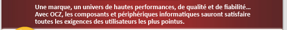 Une marque, un univers de hautes performances de qualit� et de fiabilit� Avec OCZ, les composants et p�riph�riques informatiques sauront satisfaire toutes les exigences des utilisateurs les plus pointus.
