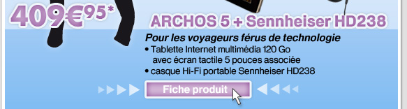 ARCHOS 5 + Sennheiser HD238  40995*
							Pour les voyageurs frus de technologie
								Tablette Internet multimdia 120 Go avec cran tactile 5 pouces associe 
								casque Hi-Fi portable Sennheiser HD238