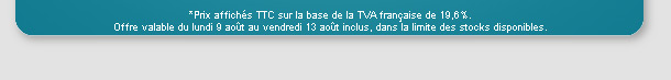 Prix affichs TTC sur la base de la TVA franaise de 19,6%. Offre valable du lundi 9 aot au vendredi 19 aot inclus, dans la limite des stocks disponibles.