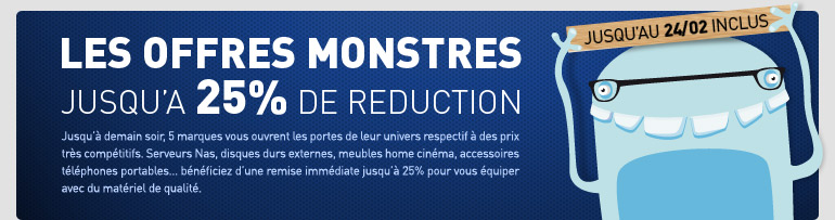 LES OFFRES MONSTRES jusqu’à 25% de réduction. Jusqu’à demain soir, 5 marques vous ouvrent les portes de leurs univers respectifs à des prix très compétitifs. Serveurs nas, disques durs externes, meubles home cinéma, accessoires téléphones portables… bénéficiez jusqu'à 25% de remise immédiate pour vous équiper avec du matériel de qualité. Valable jusqu'au 24/02 inclus