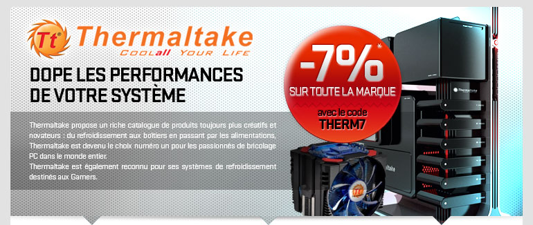 7%* de r&eacute;duction sur tous les produits Thermaltake avec le code promo THERM7. Thermaltake dope les performances 
de votre syst&egrave;me. Thermaltake propose un riche catalogue de produits toujours plus cr&eacute;atifs et novateurs : du refroidissement aux bo&icirc;tiers en passant par les alimentations, Thermaltake est devenu le choix num&eacute;ro un pour les passionn&eacute;s de bricolage PC dans le monde entier. Thermaltake est &eacute;galement reconnu pour ses syst&egrave;mes de refroidissement destin&eacute;s aux Gamers.